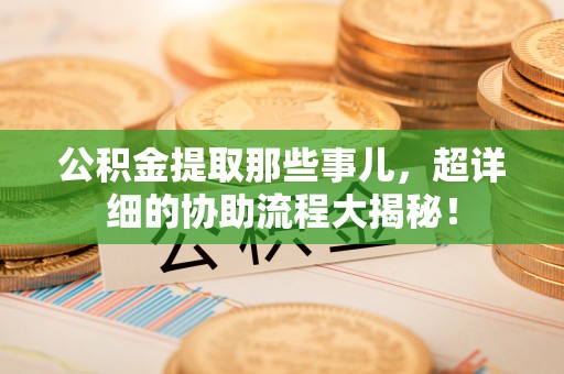 诏安公积金提取那些事儿，超详细的协助流程大揭秘！