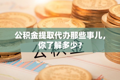诏安公积金提取代办那些事儿，你了解多少？