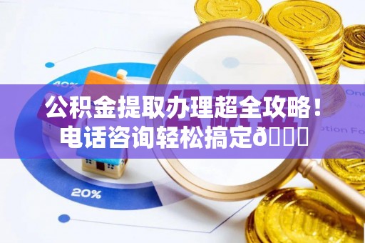 诏安公积金提取办理超全攻略！电话咨询轻松搞定😎