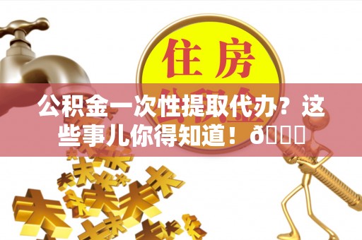 诏安公积金一次性提取代办？这些事儿你得知道！😎