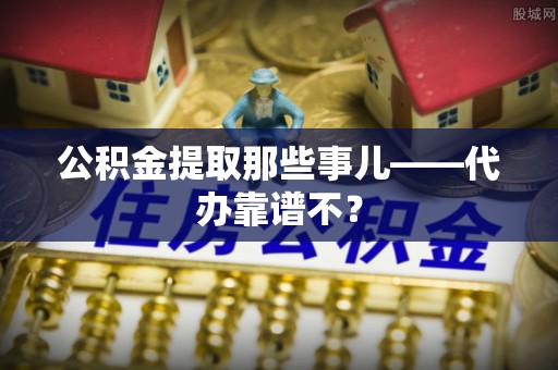 诏安公积金提取那些事儿——代办靠谱不？
