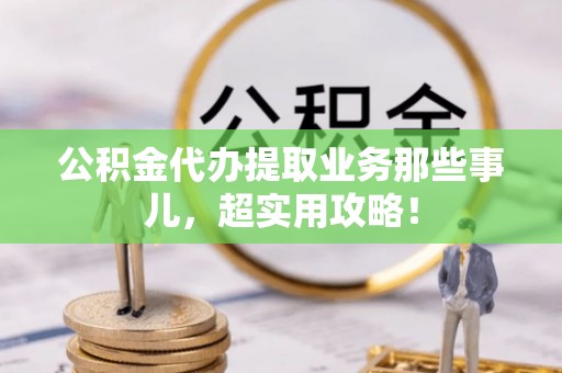 诏安公积金代办提取业务那些事儿，超实用攻略！