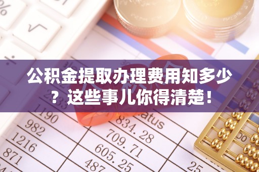诏安公积金提取办理费用知多少？这些事儿你得清楚！