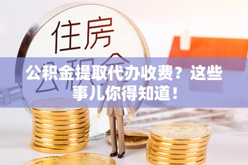 诏安公积金提取代办收费？这些事儿你得知道！