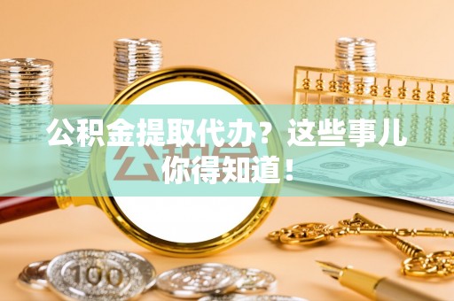 诏安公积金提取代办？这些事儿你得知道！