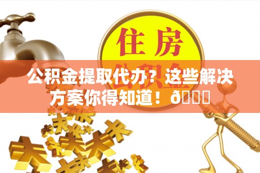诏安公积金提取代办？这些解决方案你得知道！😎