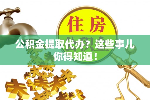 诏安公积金提取代办？这些事儿你得知道！