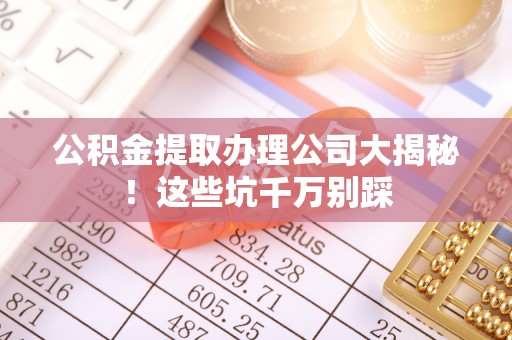 诏安公积金提取办理公司大揭秘！这些坑千万别踩