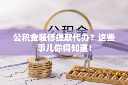 诏安公积金装修提取代办？这些事儿你得知道！