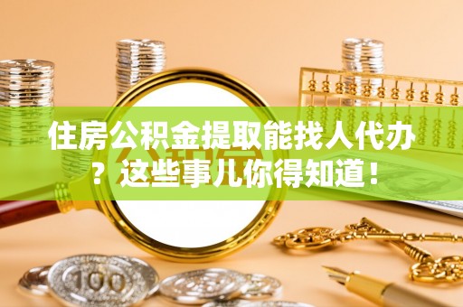 诏安住房公积金提取能找人代办？这些事儿你得知道！