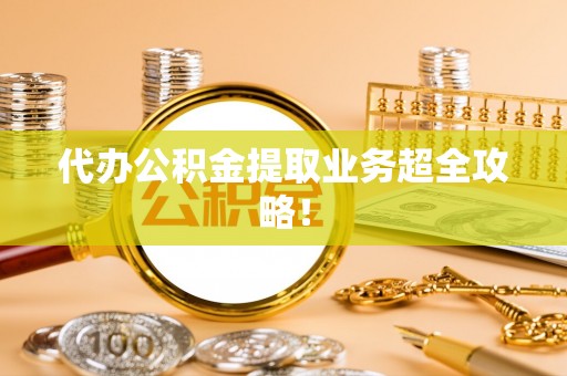 诏安代办公积金提取业务超全攻略！