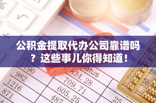 诏安公积金提取代办公司靠谱吗？这些事儿你得知道！